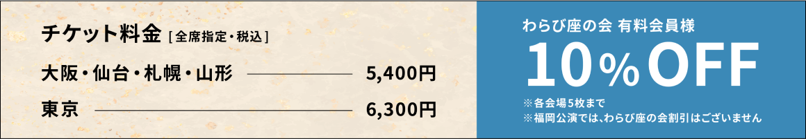 チケット料金（全席指定・税込） 大阪・仙台・札幌・山形 5,400円 東京 6,300円 わらび座の会有料会員様 10%OFF ※各会場5毎まで ※福岡公演では、わらび座の会員割引はございません。